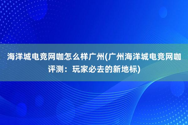 海洋城电竞网咖怎么样广州(广州海洋城电竞网咖评测：玩家必去的新地标)