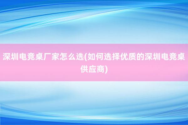 深圳电竞桌厂家怎么选(如何选择优质的深圳电竞桌供应商)