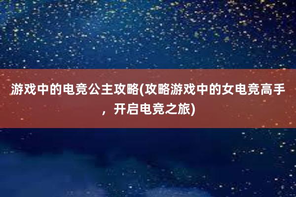 游戏中的电竞公主攻略(攻略游戏中的女电竞高手，开启电竞之旅)