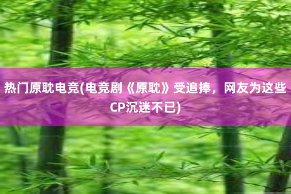 热门原耽电竞(电竞剧《原耽》受追捧，网友为这些CP沉迷不已)