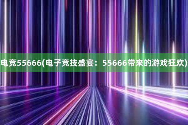 电竞55666(电子竞技盛宴：55666带来的游戏狂欢)