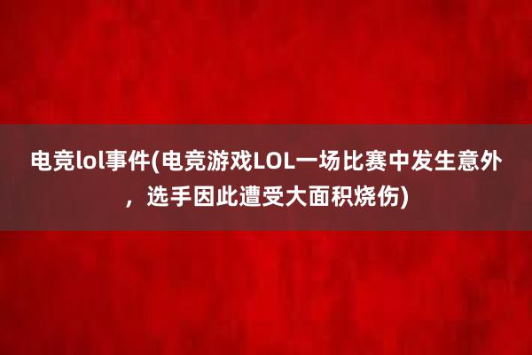 电竞lol事件(电竞游戏LOL一场比赛中发生意外，选手因此遭受大面积烧伤)