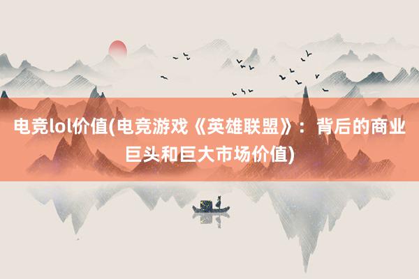 电竞lol价值(电竞游戏《英雄联盟》：背后的商业巨头和巨大市场价值)