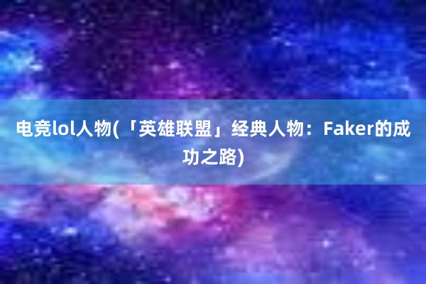 电竞lol人物(「英雄联盟」经典人物：Faker的成功之路)