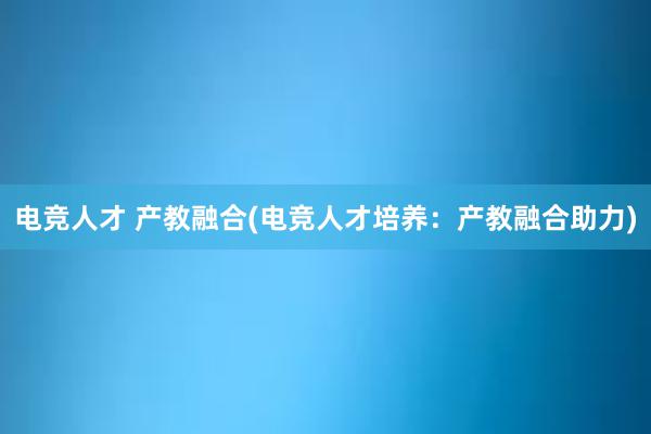 电竞人才 产教融合(电竞人才培养：产教融合助力)