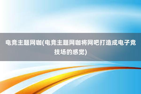 电竞主题网咖(电竞主题网咖将网吧打造成电子竞技场的感觉)