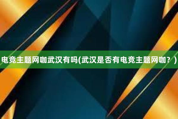 电竞主题网咖武汉有吗(武汉是否有电竞主题网咖？)