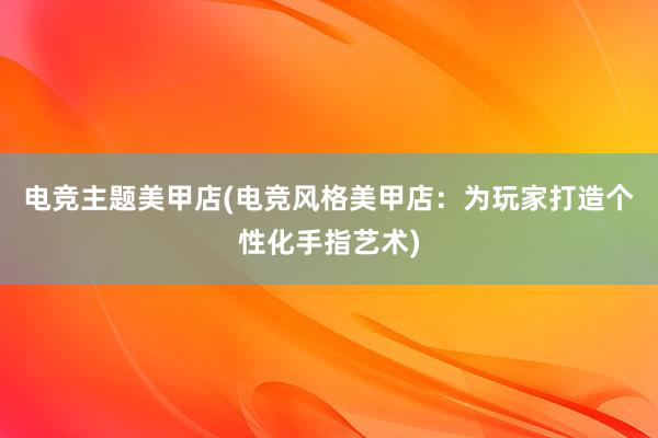 电竞主题美甲店(电竞风格美甲店：为玩家打造个性化手指艺术)