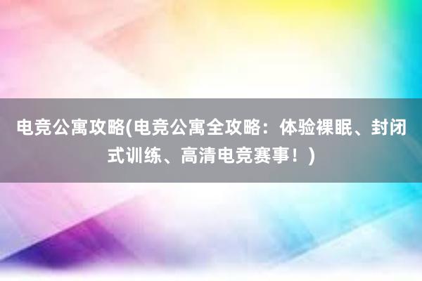 电竞公寓攻略(电竞公寓全攻略：体验裸眠、封闭式训练、高清电竞赛事！)