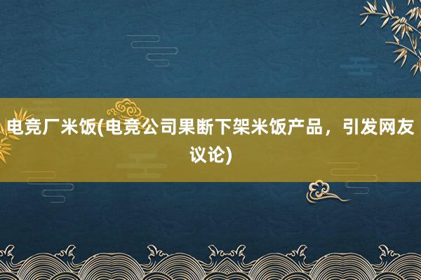 电竞厂米饭(电竞公司果断下架米饭产品，引发网友议论)