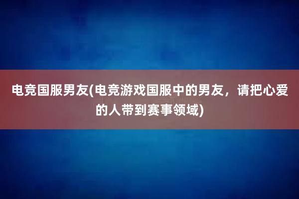 电竞国服男友(电竞游戏国服中的男友，请把心爱的人带到赛事领域)