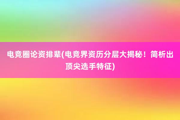 电竞圈论资排辈(电竞界资历分层大揭秘！简析出顶尖选手特征)