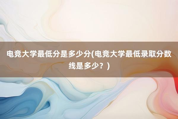 电竞大学最低分是多少分(电竞大学最低录取分数线是多少？)