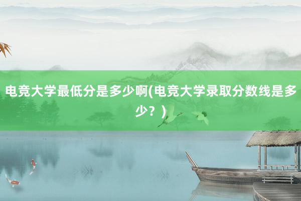 电竞大学最低分是多少啊(电竞大学录取分数线是多少？)