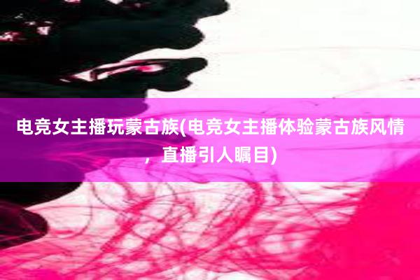 电竞女主播玩蒙古族(电竞女主播体验蒙古族风情，直播引人瞩目)