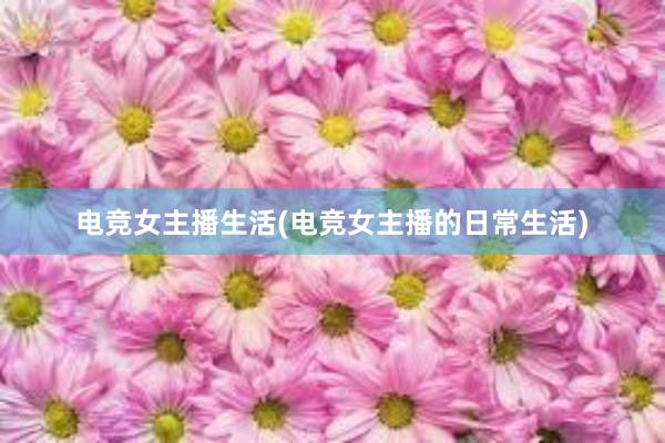 电竞女主播生活(电竞女主播的日常生活)