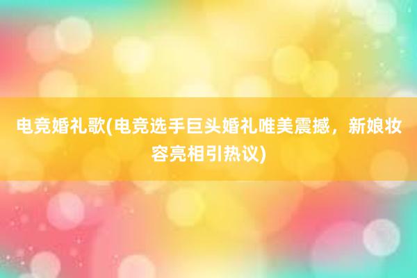 电竞婚礼歌(电竞选手巨头婚礼唯美震撼，新娘妆容亮相引热议)