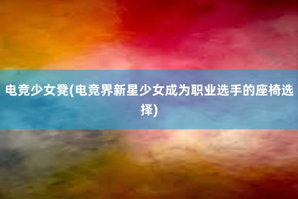 电竞少女凳(电竞界新星少女成为职业选手的座椅选择)