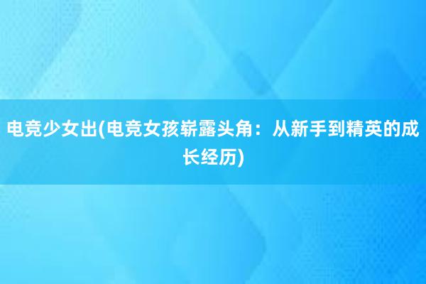 电竞少女出(电竞女孩崭露头角：从新手到精英的成长经历)