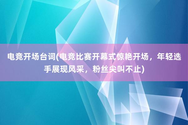 电竞开场台词(电竞比赛开幕式惊艳开场，年轻选手展现风采，粉丝尖叫不止)