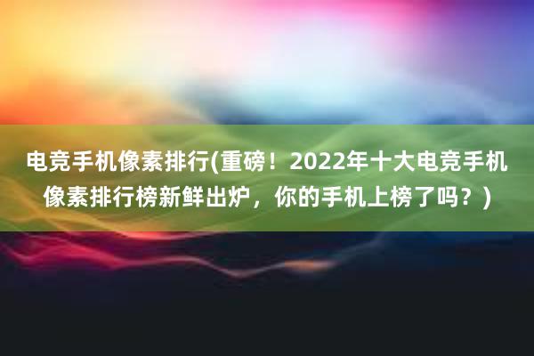 电竞手机像素排行(重磅！2022年十大电竞手机像素排行榜新鲜出炉，你的手机上榜了吗？)