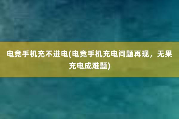 电竞手机充不进电(电竞手机充电问题再现，无果充电成难题)