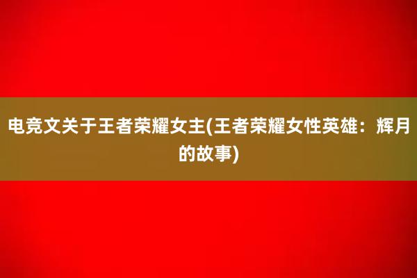 电竞文关于王者荣耀女主(王者荣耀女性英雄：辉月的故事)