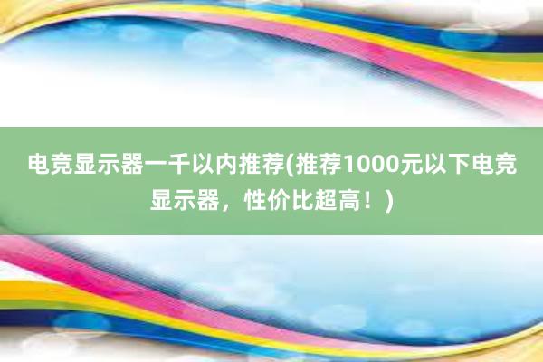 电竞显示器一千以内推荐(推荐1000元以下电竞显示器，性价比超高！)