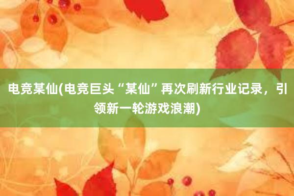 电竞某仙(电竞巨头“某仙”再次刷新行业记录，引领新一轮游戏浪潮)