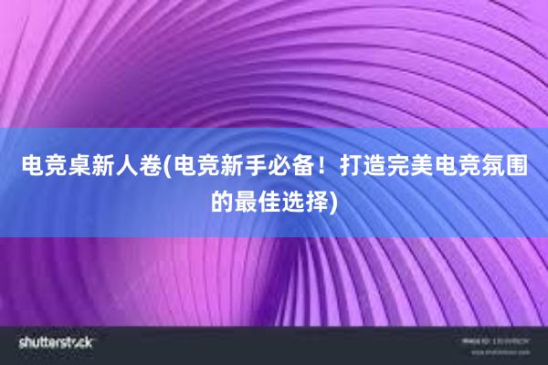 电竞桌新人卷(电竞新手必备！打造完美电竞氛围的最佳选择)