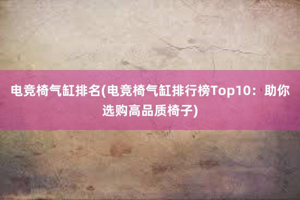 电竞椅气缸排名(电竞椅气缸排行榜Top10：助你选购高品质椅子)