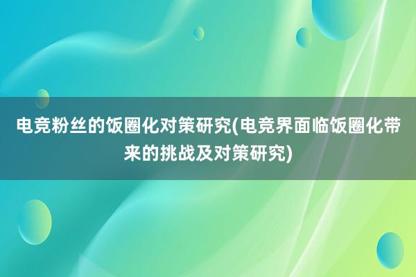 电竞粉丝的饭圈化对策研究(电竞界面临饭圈化带来的挑战及对策研究)