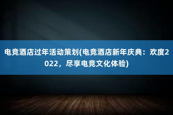 电竞酒店过年活动策划(电竞酒店新年庆典：欢度2022，尽享电竞文化体验)