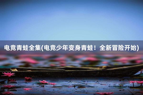 电竞青蛙全集(电竞少年变身青蛙！全新冒险开始)