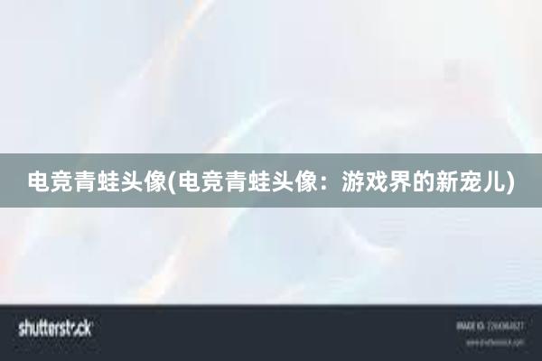 电竞青蛙头像(电竞青蛙头像：游戏界的新宠儿)