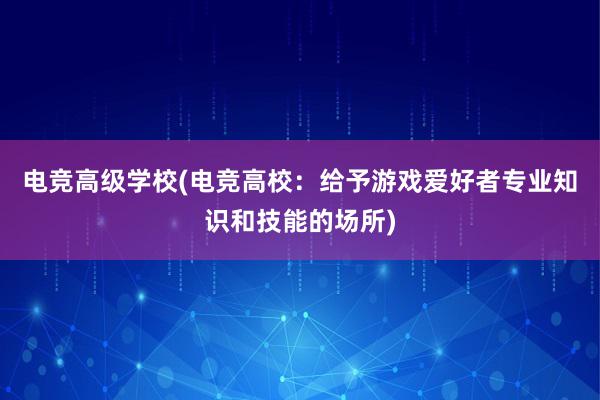 电竞高级学校(电竞高校：给予游戏爱好者专业知识和技能的场所)