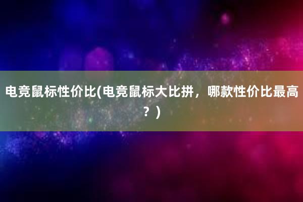 电竞鼠标性价比(电竞鼠标大比拼，哪款性价比最高？)