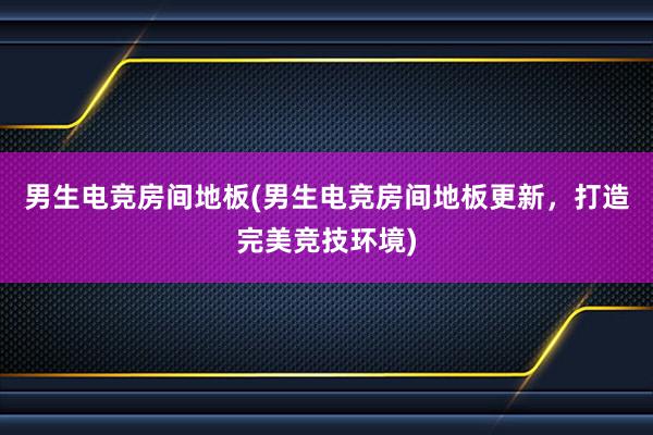 男生电竞房间地板(男生电竞房间地板更新，打造完美竞技环境)