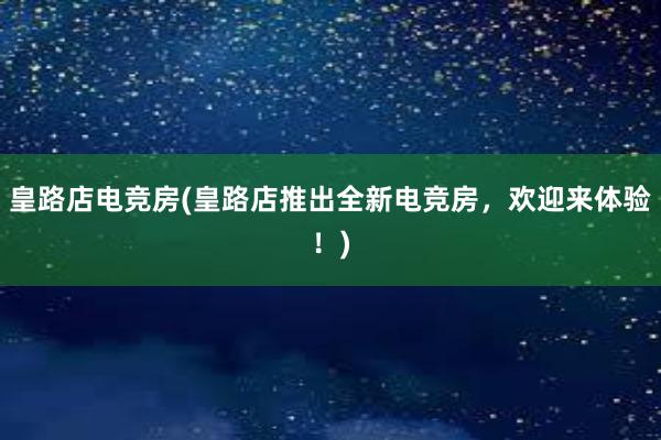 皇路店电竞房(皇路店推出全新电竞房，欢迎来体验！)