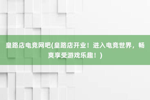 皇路店电竞网吧(皇路店开业！进入电竞世界，畅爽享受游戏乐趣！)