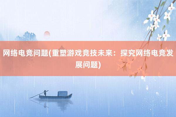 网络电竞问题(重塑游戏竞技未来：探究网络电竞发展问题)