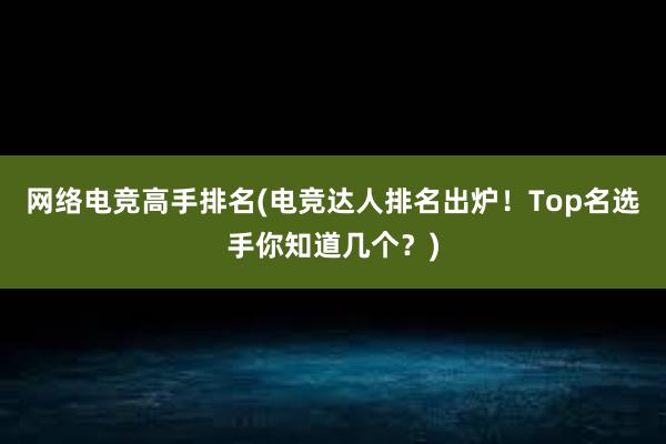 网络电竞高手排名(电竞达人排名出炉！Top名选手你知道几个？)