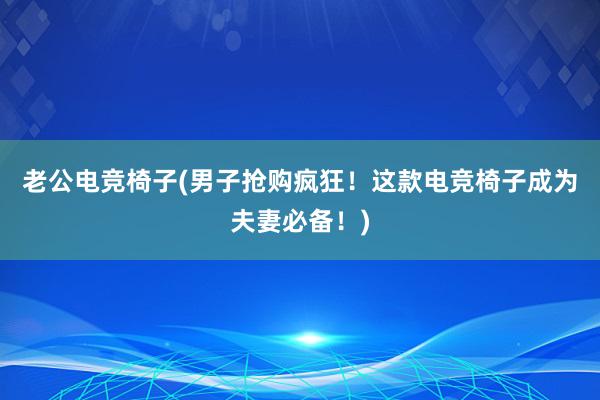 老公电竞椅子(男子抢购疯狂！这款电竞椅子成为夫妻必备！)