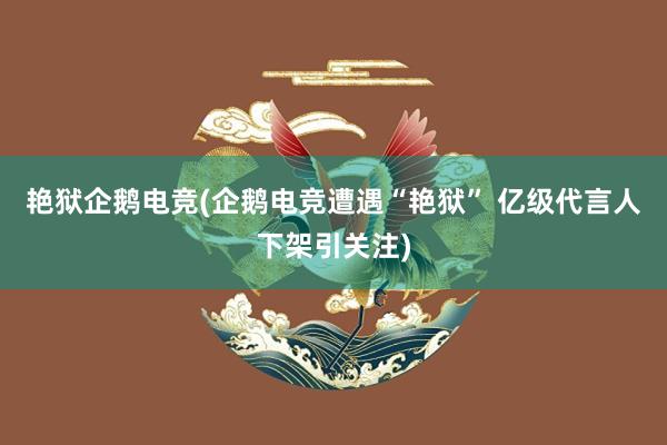 艳狱企鹅电竞(企鹅电竞遭遇“艳狱” 亿级代言人下架引关注)