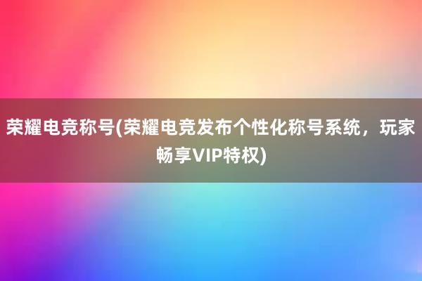 荣耀电竞称号(荣耀电竞发布个性化称号系统，玩家畅享VIP特权)