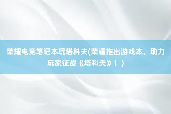 荣耀电竞笔记本玩塔科夫(荣耀推出游戏本，助力玩家征战《塔科夫》！)