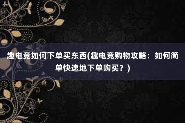 趣电竞如何下单买东西(趣电竞购物攻略：如何简单快速地下单购买？)