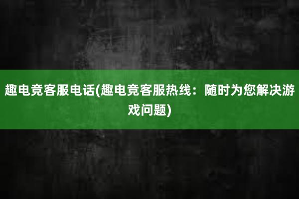 趣电竞客服电话(趣电竞客服热线：随时为您解决游戏问题)