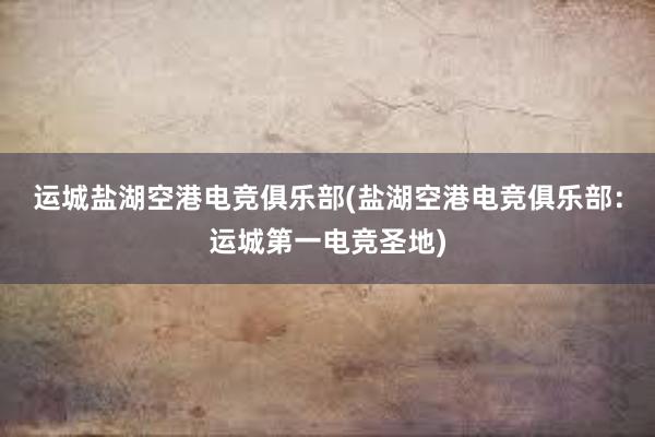 运城盐湖空港电竞俱乐部(盐湖空港电竞俱乐部：运城第一电竞圣地)