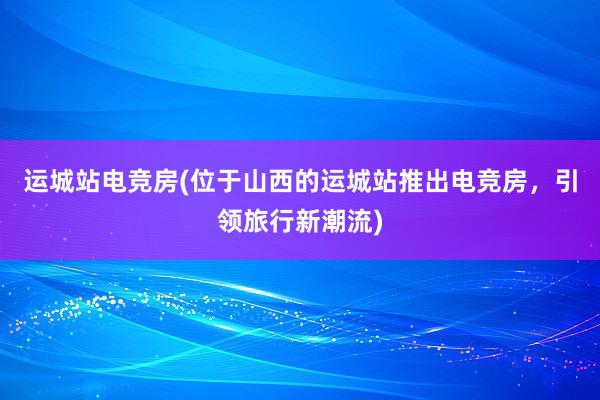 运城站电竞房(位于山西的运城站推出电竞房，引领旅行新潮流)